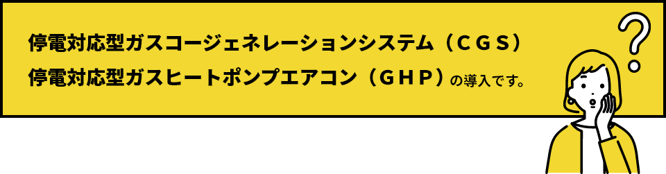 停電対応型ガスコージェネレーションシステム (CGS)停電対応型ガスヒートポンプエアコン (GHP)の導入です。